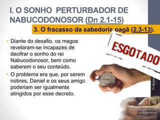 I. O SONHO PERTURBADOR DE 
NABUCODONOSOR (Dn 2.1-15) 
3. O fracasso da sabedoria pagã (2.3-13). 
• Diante do desafio, os magos 
revelaram-se incapazes de 
decifrar o sonho do rei 
Nabucodonosor, bem como 
saberem o seu conteúdo. 
• O problema era que, por serem 
nobres, Daniel e os seus amigos 
poderiam ser igualmente 
atingidos por esse decreto. 
Pr. Moisés Sampaio de Paula 
16 
 