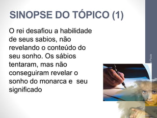 SINOPSE DO TÓPICO (1) 
Pr. Moisés Sampaio de Paula 
17 
O rei desafiou a habilidade 
de seus sabios, não 
revelando o conteúdo do 
seu sonho. Os sábios 
tentaram, mas não 
conseguiram revelar o 
sonho do monarca e seu 
significado 
 