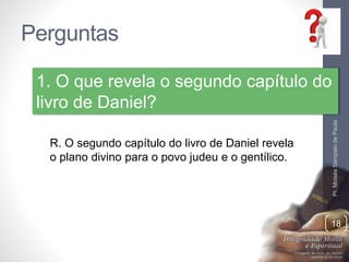 Perguntas 
Pr. Moisés Sampaio de Paula 
1. O que revela o segundo capítulo do 
livro de Daniel? 
18 
R. O segundo capítulo do livro de Daniel revela 
o plano divino para o povo judeu e o gentílico. 
 