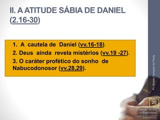 II. A ATITUDE SÁBIA DE DANIEL 
(2.16-30) 
• 1. A cautela de Daniel (vv.16-18). 
• 2. Deus ainda revela mistérios (vv.19 -27). 
• 3. O caráter profético do sonho de 
Nabucodonosor (vv.28,29). 
Pr. Moisés Sampaio de Paula 
20 
 