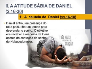 II. A ATITUDE SÁBIA DE DANIEL 
(2.16-30) 
• Daniel entrou na presença do 
rei e pediu-lhe um tempo para 
desvendar o sonho. O objetivo 
era receber a resposta de Deus 
acerca do conteúdo do sonho 
de Nabucodonosor. 
Pr. Moisés Sampaio de Paula 
21 
1. A cautela de Daniel (vv.16-18). 
 