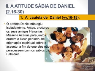 II. A ATITUDE SÁBIA DE DANIEL 
(2.16-30) 
• O profeta Daniel não agiu 
isoladamente. Antes, procurou 
os seus amigos Hananias, 
Misael e Azarias para juntos 
orarem a Deus pedindo-lhe 
orientação espiritual sobre o 
assunto, a fim de que eles não 
perecessem com os sábios da 
Babilônia. 
Pr. Moisés Sampaio de Paula 
22 
1. A cautela de Daniel (vv.16-18). 
 