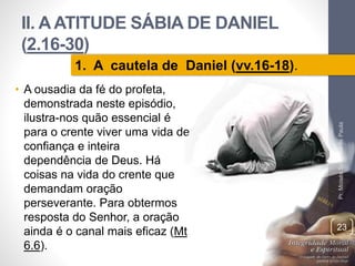 II. A ATITUDE SÁBIA DE DANIEL 
(2.16-30) 
• A ousadia da fé do profeta, 
demonstrada neste episódio, 
ilustra-nos quão essencial é 
para o crente viver uma vida de 
confiança e inteira 
dependência de Deus. Há 
coisas na vida do crente que 
demandam oração 
perseverante. Para obtermos 
resposta do Senhor, a oração 
ainda é o canal mais eficaz (Mt 
6.6). 
Pr. Moisés Sampaio de Paula 
23 
1. A cautela de Daniel (vv.16-18). 
 