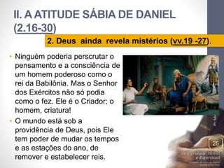 II. A ATITUDE SÁBIA DE DANIEL 
(2.16-30) 
• Ninguém poderia perscrutar o 
pensamento e a consciência de 
um homem poderoso como o 
rei da Babilônia. Mas o Senhor 
dos Exércitos não só podia 
como o fez. Ele é o Criador; o 
homem, criatura! 
• O mundo está sob a 
providência de Deus, pois Ele 
tem poder de mudar os tempos 
e as estações do ano, de 
remover e estabelecer reis. 
Pr. Moisés Sampaio de Paula 
25 
2. Deus ainda revela mistérios (vv.19 -27). 
 