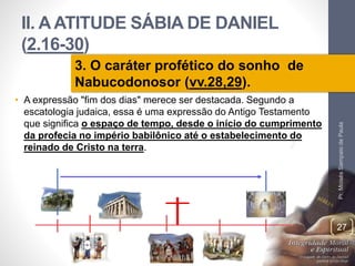 II. A ATITUDE SÁBIA DE DANIEL 
(2.16-30) 
• A expressão "fim dos dias" merece ser destacada. Segundo a 
escatologia judaica, essa é uma expressão do Antigo Testamento 
que significa o espaço de tempo, desde o início do cumprimento 
da profecia no império babilônico até o estabelecimento do 
reinado de Cristo na terra. 
Pr. Moisés Sampaio de Paula 
27 
3. O caráter profético do sonho de 
Nabucodonosor (vv.28,29). 
 