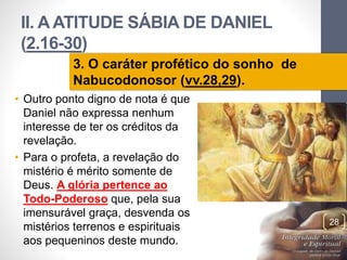 II. A ATITUDE SÁBIA DE DANIEL 
(2.16-30) 
• Outro ponto digno de nota é que 
Daniel não expressa nenhum 
interesse de ter os créditos da 
revelação. 
• Para o profeta, a revelação do 
mistério é mérito somente de 
Deus. A glória pertence ao 
Todo-Poderoso que, pela sua 
imensurável graça, desvenda os 
mistérios terrenos e espirituais 
aos pequeninos deste mundo. 
Pr. Moisés Sampaio de Paula 
28 
3. O caráter profético do sonho de 
Nabucodonosor (vv.28,29). 
 