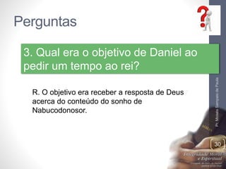 Perguntas 
Pr. Moisés Sampaio de Paula 
30 
3. Qual era o objetivo de Daniel ao 
pedir um tempo ao rei? 
R. O objetivo era receber a resposta de Deus 
acerca do conteúdo do sonho de 
Nabucodonosor. 
 