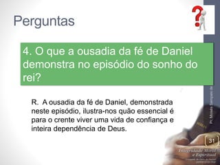 Perguntas 
Pr. Moisés Sampaio de Paula 
31 
4. O que a ousadia da fé de Daniel 
demonstra no episódio do sonho do 
rei? 
R. A ousadia da fé de Daniel, demonstrada 
neste episódio, ilustra-nos quão essencial é 
para o crente viver uma vida de confiança e 
inteira dependência de Deus. 
 