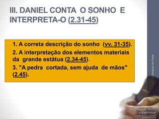 III. DANIEL CONTA O SONHO E 
INTERPRETA-O (2.31-45) 
• 1. A correta descrição do sonho (vv. 31-35). 
• 2. A interpretação dos elementos materiais 
da grande estátua (2.34-45). 
• 3. "A pedra cortada, sem ajuda de mãos" 
(2.45). 
Pr. Moisés Sampaio de Paula 
32 
 