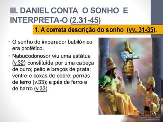 III. DANIEL CONTA O SONHO E 
INTERPRETA-O (2.31-45) 
1. A correta descrição do sonho (vv. 31-35). 
• O sonho do imperador babilônico 
era profético. 
• Nabucodonosor viu uma estátua 
(v.32) constituída por uma cabeça 
de ouro; peito e braços de prata; 
ventre e coxas de cobre; pernas 
de ferro (v.33); e pés de ferro e 
de barro (v.33). 
Pr. Moisés Sampaio de Paula 
33 
 