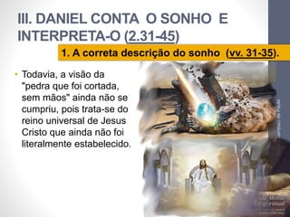 III. DANIEL CONTA O SONHO E 
INTERPRETA-O (2.31-45) 
1. A correta descrição do sonho (vv. 31-35). 
• Todavia, a visão da 
"pedra que foi cortada, 
sem mãos" ainda não se 
cumpriu, pois trata-se do 
reino universal de Jesus 
Cristo que ainda não foi 
literalmente estabelecido. 
Pr. Moisés Sampaio de Paula 
35 
 