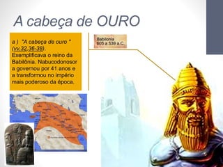 A cabeça de OURO 
Pr. Moisés Sampaio de Paula 
36 
a ) "A cabeça de ouro " 
(vv.32,36-38). 
Exemplificava o reino da 
Babilônia. Nabucodonosor 
a governou por 41 anos e 
a transformou no império 
mais poderoso da época. 
 