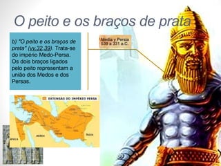 Pr. Moisés Sampaio de Paula 
37 
O peito e os braços de prata 
b) "O peito e os braços de 
prata" (vv.32,39). Trata-se 
do império Medo-Persa. 
Os dois braços ligados 
pelo peito representam a 
união dos Medos e dos 
Persas. 
 