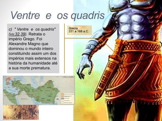Pr. Moisés Sampaio de Paula 
38 
Ventre e os quadris 
c) " Ventre e os quadris" 
(vv.32,39). Retrata o 
império Grego. Foi 
Alexandre Magno que 
dominou o mundo inteiro 
constituindo assim um dos 
impérios mais extensos na 
história da humanidade até 
a sua morte prematura. 
 
