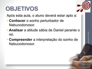OBJETIVOS 
Pr. Moisés Sampaio de Paula 
4 
Após esta aula, o aluno deverá estar apto a: 
• Conhecer o sonho perturbador de 
Nabucodonosor. 
• Analisar a atitude sábia de Daniel perante o 
rei. 
• Compreender a interpretação do sonho de 
Nabucodonosor. 
 