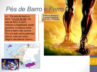 Pr. Moisés Sampaio de Paula 
40 
Pés de Barro e Ferro 
a ) “Os pés de barro e 
ferro " (vv.32,36-38). Os 
pés de ferro e barro 
indicam a fragilidade deste 
governo. A mistura entre 
ferro e barro não ocorre. 
Por um lado será poderoso 
(ferro), mas por outro, 
frágil e decadente (barro). 
 