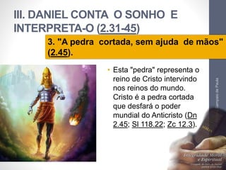III. DANIEL CONTA O SONHO E 
INTERPRETA-O (2.31-45) 
3. "A pedra cortada, sem ajuda de mãos" 
(2.45). 
• Esta "pedra" representa o 
reino de Cristo intervindo 
nos reinos do mundo. 
Cristo é a pedra cortada 
que desfará o poder 
mundial do Anticristo (Dn 
2.45; Sl 118.22; Zc 12.3). 
Pr. Moisés Sampaio de Paula 
42 
 