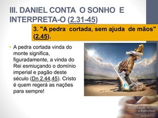 III. DANIEL CONTA O SONHO E 
INTERPRETA-O (2.31-45) 
3. "A pedra cortada, sem ajuda de mãos" 
(2.45). 
• A pedra cortada vinda do 
monte significa, 
figuradamente, a vinda do 
Rei esmiuçando o domínio 
imperial e pagão deste 
século (Dn 2.44,45). Cristo 
é quem regerá as nações 
para sempre! 
Pr. Moisés Sampaio de Paula 
43 
 