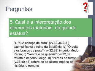 Perguntas 
Pr. Moisés Sampaio de Paula 
45 
5. Qual é a interpretação dos 
elementos materiais da grande 
estátua? 
R. "a) A cabeça de ouro" (vv.32,36-3 8 ) 
exemplificava o reino da Babilônia; b) "O peito 
e os braços de prata" (vv.32,39) império Medo- 
Persa; c) "Ventre e os quadris" (vv.32,39) 
retrata o império Grego. d) "Pernas de ferro" 
(v.33,40-43) refere-se ao último império da 
história, o romano 
 