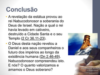 Conclusão 
• A revelação da estátua provou ao 
rei Nabucodonosor a soberania do 
Deus de Israel. Nação a qual o rei 
havia levado em cativeiro, 
destruído a Cidade Santa e o seu 
Templo (2 Cr 36.11-23). 
• O Deus desta nação revelou a 
Daniel e aos seus companheiros o 
futuro dos impérios ao longo da 
existência humana (Dn 2.46-49). 
Nabucodonosor compreendeu isto. 
E nós? O quanto valorizamos e 
amamos o Deus soberano? 
Pr. Moisés Sampaio de Paula 
46 
 