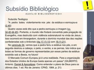 Subsídio Bibliológico 
Pr. Moisés Sampaio de Paula 
48 
A U X Í L I O B I B L I O G R Á F I C O I I 
Subsídio Teológico 
"A pedra bateu violentamente nos pés da estátua e esmiuçou-a 
(2.45) 
Quatro vezes está dito que a pedra esmiuçou a imagem (vv. 
34,40,44,45). Portanto, o mundo não findará convertido pela pregação do 
Evangelho, mas destruído com violência sobrenatural na vinda de Jesus. 
Isso ocorrerá em Amargedom, durante o domínio mundial das dez nações 
confederadas sob o Anticristo (Ap 17.11-13 com 19.11-21). 
No versículo 34, vemos que a pedra feriu a estátua nos pés, e em 
seguida destruiu a cabeça, o peito, o ventre, e as pernas. Isto indica que 
todas as formas de governo representadas por essas partes da estátua 
existirão sob a Besta, no futuro! 
O Mercado Comum Europeu já é uma realidade. Para a organização 
dos Estados Unidos da Europa basta apenas um passo" (GILBERTO, 
Antonio. Daniel & Apocalipse: Como entender o plano de Deus para os 
últimos dias. 1 ed. Rio de Janeiro: CPAD, 1984, p. 21) 
 