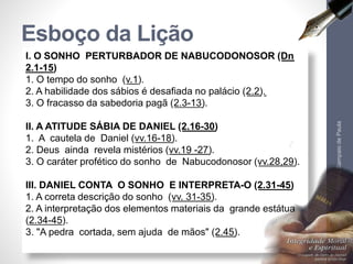 Esboço da Lição 
I. O SONHO PERTURBADOR DE NABUCODONOSOR (Dn 
2.1-15) 
1. O tempo do sonho (v.1). 
2. A habilidade dos sábios é desafiada no palácio (2.2). 
3. O fracasso da sabedoria pagã (2.3-13). 
II. A ATITUDE SÁBIA DE DANIEL (2.16-30) 
1. A cautela de Daniel (vv.16-18). 
2. Deus ainda revela mistérios (vv.19 -27). 
3. O caráter profético do sonho de Nabucodonosor (vv.28,29). 
III. DANIEL CONTA O SONHO E INTERPRETA-O (2.31-45) 
1. A correta descrição do sonho (vv. 31-35). 
2. A interpretação dos elementos materiais da grande estátua 
(2.34-45). 
3. "A pedra cortada, sem ajuda de mãos" (2.45). 
Pr. Moisés Sampaio de Paula 
6 
 