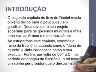 INTRODUÇÃO 
• O segundo capítulo do livro de Daniel revela 
o plano divino para o povo judeu e o 
gentílico. Deus revelou o seu projeto 
soberano para os governos mundiais e mais 
uma vez confirmou o reino messiânico. 
• Ao estudarmos este capítulo, veremos o 
reino da Babilônia atuando como o “dono do 
mundo” e Nabucodonosor, como o seu 
executor. Porém, por volta de 604 a.C., no 
período do apogeu da Babilônia, o rei teve 
um sonho perturbador que o deixou insone. 
Pr. Moisés Sampaio de Paula 
7 
 