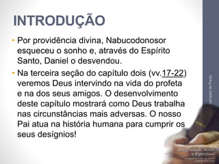 INTRODUÇÃO 
• Por providência divina, Nabucodonosor 
esqueceu o sonho e, através do Espírito 
Santo, Daniel o desvendou. 
• Na terceira seção do capítulo dois (vv.17-22) 
veremos Deus intervindo na vida do profeta 
e na dos seus amigos. O desenvolvimento 
deste capítulo mostrará como Deus trabalha 
nas circunstâncias mais adversas. O nosso 
Pai atua na história humana para cumprir os 
seus desígnios! 
Pr. Moisés Sampaio de Paula 
8 
 
