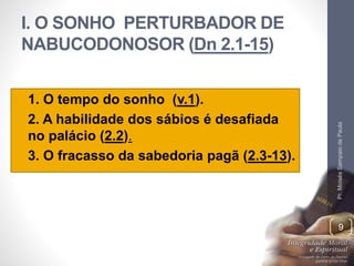 I. O SONHO PERTURBADOR DE 
NABUCODONOSOR (Dn 2.1-15) 
• 1. O tempo do sonho (v.1). 
• 2. A habilidade dos sábios é desafiada 
no palácio (2.2). 
• 3. O fracasso da sabedoria pagã (2.3-13). 
Pr. Moisés Sampaio de Paula 
9 
 