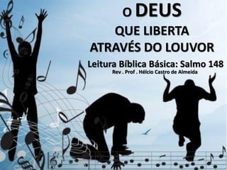 O DEUS
   QUE LIBERTA
ATRAVÉS DO LOUVOR
Leitura Bíblica Básica: Salmo 148
     Rev . Prof . Hélcio Castro de Almeida
 