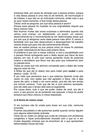 10
presença dela, por causa da vibração que a pessoa produz, porque
a vida dessa pessoa é uma vida só de lamento, de murmuração e
de tristeza, e que não se vê motivação nenhuma, então tudo o que
se quer nesse momento, é ficar longe dessa pessoa.
Talvez você se pergunte: por que essa pessoa é assim?
Porque essa pessoa foi roubada na sua originalidade naquilo que
Deus colocou nela.
Nós ficamos muitas das vezes surpresos e admirados quando nós
vemos uma criança, um adolescente, um jovem, um menino,
desenvolvendo-se e movimentando-se em determinadas áreas que
pra nós que já atingimos certa idade parece mais difícil. E vemos a
facilidade com que eles desenvolvem e desempenham tal trabalho
nessas áreas que para nós são extremamente difíceis.
Isso se explica porque na sua psique como na nossa foi plantado
um poder sobrenatural de Deus pelo próprio Deus.
O problema é que com a nossa vivência, e com a sociabilidade com
o pecado fomos entregando para o diabo aquilo que Deus de bom
plantou em nós. E com isso vamos perdendo muito do potencial
criativo e elucidativo que Deus nos deu para que vivêssemos bem
no planeta terra.
Todas as vezes que nós abrimos concessão para o diabo ele rouba
alguma coisa de nós.
A Bíblia diz que ele (o diabo) veio para matar para roubar e para
destruir. (João. 10:10)
E por mais que pensamos que o que estamos fazendo muita das
vezes na vida, com ações que não agradam a Deus, não é algo
assim tão sério, o diabo o ver como sendo, pois ele não tem tempo
pra brincar conosco. Tudo que ele faz é com estrema seriedade,
pois ele sabe que o tempo dele esta se esgotando.
Por causa disso, tudo o que ele puder roubar de você, pra ele é
lucro, e aos poucos vai se perdendo nas pessoas, a força do poder
psíquico que Deus colocou a nossa disposição.
c) A forma do nosso corpo
O ser humano não foi criado para trazer em sua vida, nenhuma
anomalia.
Ficamos assustados e não queremos aceitar quando vemos alguém
com alguma deformidade anômala.
Certa vez eu visitei um abrigo que cuida de crianças com problemas
congênitos e fiquei profundamente chocado com o que eu vi em
muitas daquelas crianças que se encontram ali, e que apresentam
deformidades físicas terríveis.
 