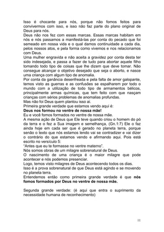 11
Isso é chocante para nós, porque não fomos feitos para
convivermos com isso, e isso não faz parte do plano original de
Deus para nós.
Deus não nos fez com essas marcas. Essas marcas habitam em
nós e nós passamos a manifestá-las por conta do pecado que foi
semeado em nossa vida e o qual damos continuidade a cada dia,
pelos nossos atos, e pela forma como vivemos e nos relacionamos
com Deus.
Uma mulher engravida e não aceita a gravidez por conta desta ter
sido indesejada, e passa a fazer de tudo para abortar aquele filho
tomando todo tipo de coisas que lhe dizem que deve tomar. Não
consegue alcançar o objetivo desejado que seja o aborto, e nasce
uma criança com algum tipo de anomalia.
Por conta da ganância desenfreada e pela falta de amor galopante,
temos visto as guerras e as confusões se espalharem por todo o
mundo com a utilização de todo tipo de armamentos bélicos,
principalmente armas químicas, que tem feito com que nasçam
crianças com sérios problemas de anomalias profundas.
Mas não foi Deus quem plantou isso ai.
Primeira grande verdade que estamos vendo aqui é:
Deus nos formou no ventre de nossa mãe!
Eu e você fomos formados no ventre de nossa mãe.
A mesma ação de Deus que Ele teve quando criou o homem do pó
da terra e o fez a Sua imagem e semelhança, (Gn.1:7) Ele o faz
ainda hoje em cada ser que é gerado no planeta terra, porque
senão o texto que nós estamos lendo vai se contradizer e vai dizer
o contrário do que estamos vendo e afirmando aqui. Pois está
escrito no versículo 5:
“Antes que eu te formasse no ventre materno”.
Nós somos obras de um milagre sobrenatural de Deus.
O nascimento de uma criança é o maior milagre que pode
acontecer e nós podemos presenciar.
Logo, temos visto milagres de Deus acontecendo todos os dias.
Isso é a prova sobrenatural de que Deus está agindo e se movendo
no planeta terra.
Entendemos então como primeira grande verdade é que nós
fomos formados por Deus no ventre de nossa mãe.
Segunda grande verdade: (é aqui que entra o suprimento da
necessidade humana de reconhecimento)
 