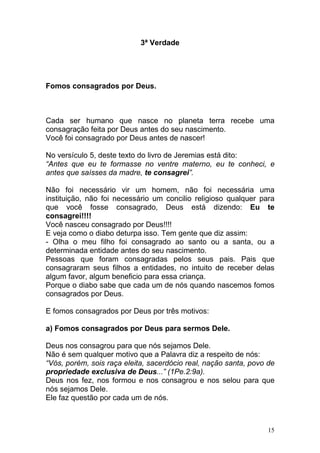 15
3ª Verdade
Fomos consagrados por Deus.
Cada ser humano que nasce no planeta terra recebe uma
consagração feita por Deus antes do seu nascimento.
Você foi consagrado por Deus antes de nascer!
No versículo 5, deste texto do livro de Jeremias está dito:
“Antes que eu te formasse no ventre materno, eu te conheci, e
antes que saísses da madre, te consagrei”.
Não foi necessário vir um homem, não foi necessária uma
instituição, não foi necessário um concilio religioso qualquer para
que você fosse consagrado, Deus está dizendo: Eu te
consagrei!!!!
Você nasceu consagrado por Deus!!!!
E veja como o diabo deturpa isso. Tem gente que diz assim:
- Olha o meu filho foi consagrado ao santo ou a santa, ou a
determinada entidade antes do seu nascimento.
Pessoas que foram consagradas pelos seus pais. Pais que
consagraram seus filhos a entidades, no intuito de receber delas
algum favor, algum beneficio para essa criança.
Porque o diabo sabe que cada um de nós quando nascemos fomos
consagrados por Deus.
E fomos consagrados por Deus por três motivos:
a) Fomos consagrados por Deus para sermos Dele.
Deus nos consagrou para que nós sejamos Dele.
Não é sem qualquer motivo que a Palavra diz a respeito de nós:
“Vós, porém, sois raça eleita, sacerdócio real, nação santa, povo de
propriedade exclusiva de Deus...” (1Pe.2:9a).
Deus nos fez, nos formou e nos consagrou e nos selou para que
nós sejamos Dele.
Ele faz questão por cada um de nós.
 