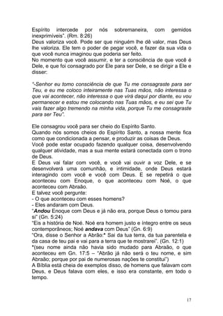 17
Espírito intercede por nós sobremaneira, com gemidos
inexprimíveis”. (Rm. 8:26)
Deus valoriza você. Pode ser que ninguém lhe dê valor, mas Deus
lhe valoriza. Ele tem o poder de pegar você, e fazer da sua vida o
que você nunca imaginou que poderia ser feito.
No momento que você assumir, e ter a consciência de que você é
Dele, e que foi consagrado por Ele para ser Dele, e se dirigir a Ele e
disser:
“-Senhor eu tomo consciência de que Tu me consagraste para ser
Teu, e eu me coloco inteiramente nas Tuas mãos, não interessa o
que vai acontecer, não interessa o que virá daqui por diante, eu vou
permanecer e estou me colocando nas Tuas mãos, e eu sei que Tu
vais fazer algo tremendo na minha vida, porque Tu me consagraste
para ser Teu”.
Ele consagrou você para ser cheio do Espírito Santo.
Quando nós somos cheios do Espírito Santo, a nossa mente fica
como que condicionada a pensar, e produzir as coisas de Deus.
Você pode estar ocupado fazendo qualquer coisa, desenvolvendo
qualquer atividade, mas a sua mente estará conectada com o trono
de Deus.
E Deus vai falar com você, e você vai ouvir a voz Dele, e se
desenvolverá uma comunhão, e intimidade, onde Deus estará
interagindo com você e você com Deus. E se repetirá o que
aconteceu com Enoque, o que aconteceu com Noé, o que
aconteceu com Abraão.
E talvez você pergunte:
- O que aconteceu com esses homens?
- Eles andaram com Deus.
“Andou Enoque com Deus e já não era, porque Deus o tomou para
si” (Gn. 5:24)
“Eis a história de Noé. Noé era homem justo e íntegro entre os seus
contemporâneos; Noé andava com Deus” (Gn. 6:9)
“Ora, disse o Senhor a Abrão:* Sai da tua terra, da tua parentela e
da casa de teu pai e vai para a terra que te mostrarei”. (Gn. 12:1)
*(seu nome ainda não havia sido mudado para Abraão, o que
aconteceu em Gn. 17:5 – “Abrão já não será o teu nome, e sim
Abraão; porque por pai de numerosas nações te constitui”)
A Bíblia está cheia de exemplos disso, de homens que falavam com
Deus, e Deus falava com eles, e isso era constante, em todo o
tempo.
 