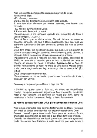 19
Não tem voz tão perfeita e tão única como a voz de Deus.
Talvez você diga:
- Eu não ouço essa voz.
Ou: Eu não sei distinguir se é Ele quem está falando.
E isso tem sido afirmado por muitas pessoas, que fazem coro
dizendo:
- Eu não sei ouvir a voz de Deus.
A Palavra do Senhor diz a você:
“Buscar-me-eis e me achareis quando me buscardes de todo o
vosso coração”. (Jr.29:13)
Deus é Deus que se deixa achar, Ele não brinca de esconde-
esconde conosco, Ele não é Deus masoquista, que quer nos ver
sofrendo buscando a Ele sem encontrar, porque Ele não se deixar
achar.
Deus tem prazer em se deixar mostrar pra nós, Ele tem prazer de
chamar a nossa atenção, como fez com Moises quando chamou a
atenção dele lá no deserto, através de uma sarça ardente.
“Apascentava Moisés o rebanho de Jetro, seu sogro, sacerdote de
Mídiã; e, levando o rebanho para o lado ocidental do deserto,
chegou ao monte de Deus, a Horebe. Apareceu-lhe o Anjo do
Senhor numa chama de fogo, no meio de uma sarça; Moisés olhou,
e eis que a sarça ardia no fogo e a sarça não se consumia”. (Êx.
3:1-2).
Deus tem prazer em se mostrar.
“Buscar-me-eis e me achareis, quando me buscardes de todo o
coração”. (Jr. 29:13)
Se coloque na presença de Deus, e diga pra Ele:
- Senhor eu quero ouvir a Tua voz, eu quero ter experiências
contigo, eu quero caminhar segundo a Tua orientação, eu decido
fazer a Tua vontade, tão somente Te revela pra mim, como Te
revelastes a tantos homens no Antigo e Novo Testamento.
c) Fomos consagrados por Deus para sermos testemunha Dele.
Nós fomos chamados para sermos testemunhas de Deus. Para que
em todas as coisas que fizermos nós sejamos testemunha Dele.
Fomos chamados para falarmos de Deus para as pessoas, fomos
chamados para mostrar às pessoas o que Deus tem feito em nós.
Quando nós descobrimos um local que é bom que seja agradável,
onde nós somos bem tratados, e onde sentimos paz, nós temos o
 