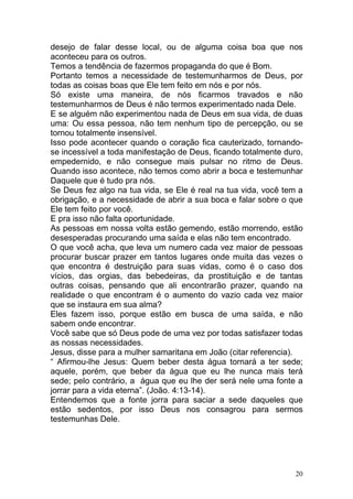 20
desejo de falar desse local, ou de alguma coisa boa que nos
aconteceu para os outros.
Temos a tendência de fazermos propaganda do que é Bom.
Portanto temos a necessidade de testemunharmos de Deus, por
todas as coisas boas que Ele tem feito em nós e por nós.
Só existe uma maneira, de nós ficarmos travados e não
testemunharmos de Deus é não termos experimentado nada Dele.
E se alguém não experimentou nada de Deus em sua vida, de duas
uma: Ou essa pessoa, não tem nenhum tipo de percepção, ou se
tornou totalmente insensível.
Isso pode acontecer quando o coração fica cauterizado, tornando-
se incessível a toda manifestação de Deus, ficando totalmente duro,
empedernido, e não consegue mais pulsar no ritmo de Deus.
Quando isso acontece, não temos como abrir a boca e testemunhar
Daquele que é tudo pra nós.
Se Deus fez algo na tua vida, se Ele é real na tua vida, você tem a
obrigação, e a necessidade de abrir a sua boca e falar sobre o que
Ele tem feito por você.
E pra isso não falta oportunidade.
As pessoas em nossa volta estão gemendo, estão morrendo, estão
desesperadas procurando uma saída e elas não tem encontrado.
O que você acha, que leva um numero cada vez maior de pessoas
procurar buscar prazer em tantos lugares onde muita das vezes o
que encontra é destruição para suas vidas, como é o caso dos
vícios, das orgias, das bebedeiras, da prostituição e de tantas
outras coisas, pensando que ali encontrarão prazer, quando na
realidade o que encontram é o aumento do vazio cada vez maior
que se instaura em sua alma?
Eles fazem isso, porque estão em busca de uma saída, e não
sabem onde encontrar.
Você sabe que só Deus pode de uma vez por todas satisfazer todas
as nossas necessidades.
Jesus, disse para a mulher samaritana em João (citar referencia).
“ Afirmou-lhe Jesus: Quem beber desta água tornará a ter sede;
aquele, porém, que beber da água que eu lhe nunca mais terá
sede; pelo contrário, a água que eu lhe der será nele uma fonte a
jorrar para a vida eterna”. (João. 4:13-14).
Entendemos que a fonte jorra para saciar a sede daqueles que
estão sedentos, por isso Deus nos consagrou para sermos
testemunhas Dele.
 