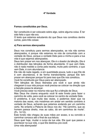 21
4ª Verdade
Fomos constituídos por Deus.
Ser constituído é ser colocado sobre algo, sobre alguma coisa. É ter
sido feito o que não era.
O texto que estamos estudando diz que Deus nos constituiu dentre
outras, para três coisas:
a) Para sermos abençoados
Deus nos constituiu para sermos abençoados, se nós não somos
abençoados, é porque não estamos na rota de comunhão com a
vontade de Deus, porque a vontade Dele para a minha e para a tua
vida é que sejamos abençoados.
Deus tem prazer em nos abençoar, Ele é o doador da bênção, Ele é
o distribuidor das bênçãos de forma abundante. O que vem Dele,
não é nada medido a conta pela receita, muito pelo contrário, o que
vem Dele, é com abundancia.
Ele não dá nada regado, e em quantidade pouca, tudo o que Ele dá
é com abundancia, é de forma transbordante, porque Ele tem
prazer em abençoar porque foi para isso que Ele nos constituiu.
Você foi constituído por Deus para ser abençoado.
Têm bênçãos de Deus liberadas pra você e que ainda não
chegaram à sua vida porque você precisa se colocar na direção que
a benção possa te alcançar.
Você precisa estar na mesma rota que flui a bênção de Deus.
Mas Deus lhe chama enquanto você lê este livreto para fazer o
caminho de volta, para você se colocar no centro da vontade Dele.
O problema, é que muita das vezes, e podemos dizer que na
maioria das vezes, nós insistimos em andar em sentido contrário à
vontade de Deus, achando que estamos andando por um caminho
certo. No entanto a Palavra de Deus nos diz: “Há caminho, que ao
homem parece direito, mas ao cabo, dá em caminhos de morte”.
(Pv. 14:12).
Este livreto não chegou às suas mãos por acaso, e eu convido a
caminhar conosco até o final de sua leitura.
Deus quer hoje, mudar o curso da tua vida. Ele quer que passe a
acontecer na sua vida, o que Ele destinou pra você:
Uma vida abençoada!
 