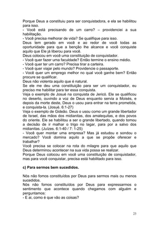 23
Porque Deus a constituiu para ser conquistadora, e ela se habilitou
para isso.
- Você está precisando de um carro? – providenciei a sua
habilitação.
- Você precisa melhorar de vida? Se qualifique para isso.
Deus tem gerado em você e ao redor de você todas as
oportunidade para que a benção lhe alcance e você conquiste
aquilo que Ele já liberou para você.
Deus colocou em você uma constituição de conquistador.
- Você quer fazer uma faculdade? Então termine o ensino médio.
- Você quer ter um carro? Precisa tirar a carteira.
- Você quer viajar pelo mundo? Providencie o passaporte.
- Você quer um emprego melhor no qual você ganhe bem? Então
procure se qualificar.
Deus não violenta aquilo que é natural.
Se ele me deu uma constituição para ser um conquistador, eu
preciso me habilitar para ter essa conquista.
Veja o exemplo de Josué na conquista de Jericó. Ele se qualificou
no deserto, ouvindo a voz de Deus enquanto servia a Moisés, e
depois da morte deste, Deus o usou para entrar na terra prometida,
e conquista-la. (Josué. 6:1-27)
Veja o exemplo de Gideão. Deus o usou como um grande libertador
de Israel, das mãos dos midianitas, dos amalequitas, e dos povos
do oriente. Ele se habilitou a ser o grande libertado, quando tomou
a decisão de ir malhar o trigo no lagar, para por a salvo dos
midianitas. (Juízes. 6:1-40 / 7: 1-25)
- Você quer montar uma empresa? Mas já estudou e sondou o
mercado? Você domina aquilo a que se propõe oferecer e
trabalhar?
Você precisa se colocar na rota do milagre para que aquilo que
Deus determinou acontecer na sua vida possa se realizar.
Porque Deus colocou em você uma constituição de conquistador,
mas para você conquistar, precisa está habilitado para isso.
c) Para sermos bem sucedidos.
Nós não fomos constituídos por Deus para sermos mais ou menos
sucedidos.
Nós não fomos constituídos por Deus para expressarmos o
sentimento que acontece quando chegamos com alguém e
perguntamos:
- E ai, como é que vão as coisas?
 