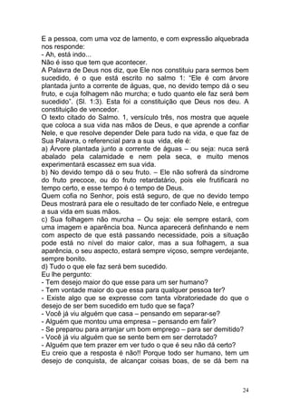 24
E a pessoa, com uma voz de lamento, e com expressão alquebrada
nos responde:
- Ah, está indo...
Não é isso que tem que acontecer.
A Palavra de Deus nos diz, que Ele nos constituiu para sermos bem
sucedido, é o que está escrito no salmo 1: “Ele é com árvore
plantada junto a corrente de águas, que, no devido tempo dá o seu
fruto, e cuja folhagem não murcha; e tudo quanto ele faz será bem
sucedido”. (Sl. 1:3). Esta foi a constituição que Deus nos deu. A
constituição de vencedor.
O texto citado do Salmo. 1, versículo três, nos mostra que aquele
que coloca a sua vida nas mãos de Deus, e que aprende a confiar
Nele, e que resolve depender Dele para tudo na vida, e que faz de
Sua Palavra, o referencial para a sua vida, ele é:
a) Árvore plantada junto a corrente de águas – ou seja: nuca será
abalado pela calamidade e nem pela seca, e muito menos
experimentará escassez em sua vida.
b) No devido tempo dá o seu fruto. – Ele não sofrerá da síndrome
do fruto precoce, ou do fruto retardatário, pois ele frutificará no
tempo certo, e esse tempo é o tempo de Deus.
Quem cofia no Senhor, pois está seguro, de que no devido tempo
Deus mostrará para ele o resultado de ter confiado Nele, e entregue
a sua vida em suas mãos.
c) Sua folhagem não murcha – Ou seja: ele sempre estará, com
uma imagem e aparência boa. Nunca aparecerá definhando e nem
com aspecto de que está passando necessidade, pois a situação
pode está no nível do maior calor, mas a sua folhagem, a sua
aparência, o seu aspecto, estará sempre viçoso, sempre verdejante,
sempre bonito.
d) Tudo o que ele faz será bem sucedido.
Eu lhe pergunto:
- Tem desejo maior do que esse para um ser humano?
- Tem vontade maior do que essa para qualquer pessoa ter?
- Existe algo que se expresse com tanta vibratoriedade do que o
desejo de ser bem sucedido em tudo que se faça?
- Você já viu alguém que casa – pensando em separar-se?
- Alguém que montou uma empresa – pensando em falir?
- Se preparou para arranjar um bom emprego – para ser demitido?
- Você já viu alguém que se sente bem em ser derrotado?
- Alguém que tem prazer em ver tudo o que é seu não dá certo?
Eu creio que a resposta é não!! Porque todo ser humano, tem um
desejo de conquista, de alcançar coisas boas, de se dá bem na
 