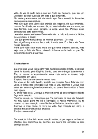 25
vida, de ver dá certo tudo o que faz. Todo ser humano, quer ser um
vitorioso, que ter sucesso em tudo o que empreita.
No texto que estamos estudando diz que Deus constituiu Jeremias
como profeta das nações.
Mas Ele quer que você seja profeta das nações, na sua empresa,
na sua faculdade, na sua escola, no seu trabalho, na sua casa, na
sua família, nos seus amigos, a onde você for. Porque essa
constituição está sobre você.
Jeremias entendeu isso e Deus estendeu a mão e tocou nos lábios
de Jeremias, e disse:
“Eis que ponho na tua boca as minhas palavras”. (Jr.19b)
Isso significa que a sua boca não é mais sua. É a boca de Deus
nessa geração.
Para que você seja muito mais do que uma simples pessoa, mas
seja um profeta de Deus, vivendo intensamente tudo o que Ele
determinou sobre a tua vida.
Chamamento
Eu creio que Deus falou com você na leitura desse livreto, e sei que
você foi tocado pelo Espírito Santo, para se entregar totalmente a
Ele, e passar a experimentar uma vida onde o renovo seja
permanente em você.
E quero lhe fazer um convite nessa hora.
Se você ao ler este livreto, sentido no coração Deus falando com
você, e ainda não entregou sua vida a Ele, pedindo a Jesus que
entre em seu coração e faça morada, eu quero lhe convidar a fazer
isso agora.
Ai onde você está. Coloque a mão em cima do seu coração e repita
faça esta oração:
“Senhor Jesus, eu reconheço que Tu morreste na cruz do Calvário
no meu lugar, para me dá a salvação, e nesse momento, eu te
recebo no meu coração como Senhor e Salvador de minha vida.
Escreve o meu nome no livro da vida. Faz morada em mim, e
ensina-me a ser uma nova criatura.
Em teu nome amém”.
Se você já tinha feito essa oração antes, e por algum motivo se
afastou dos caminhos do Senhor, eu quero lhe convidar a orar
comigo assim:
 