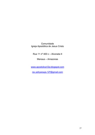27
Comunidade
Igreja Apostólica de Jesus Cristo
Rua 11 nº 400 c – Alvorada II
Manaus – Amazonas
www.apostolica12a.blogspot.com
rev.adryaraujo.12ª@gmail.com
 