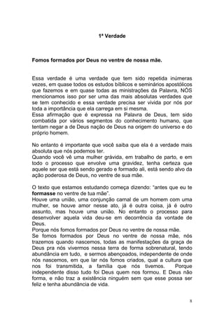 8
1ª Verdade
Fomos formados por Deus no ventre de nossa mãe.
Essa verdade é uma verdade que tem sido repetida inúmeras
vezes, em quase todos os estudos bíblicos e seminários apostólicos
que fazemos e em quase todas as ministrações da Palavra, NÓS
mencionamos isso por ser uma das mais absolutas verdades que
se tem conhecido e essa verdade precisa ser vivida por nós por
toda a importância que ela carrega em si mesma.
Essa afirmação que é expressa na Palavra de Deus, tem sido
combatida por vários segmentos do conhecimento humano, que
tentam negar a de Deus nação de Deus na origem do universo e do
próprio homem.
No entanto é importante que você saiba que ela é a verdade mais
absoluta que nós podemos ter.
Quando você vê uma mulher grávida, em trabalho de parto, e em
todo o processo que envolve uma gravidez, tenha certeza que
aquele ser que está sendo gerado e formado ali, está sendo alvo da
ação poderosa de Deus, no ventre de sua mãe.
O texto que estamos estudando começa dizendo: “antes que eu te
formasse no ventre de tua mãe”.
Houve uma união, uma conjunção carnal de um homem com uma
mulher, se houve amor nesse ato, já é outra coisa, já é outro
assunto, mas houve uma união. No entanto o processo para
desenvolver aquela vida deu-se em decorrência da vontade de
Deus.
Porque nós fomos formados por Deus no ventre de nossa mãe.
Se fomos formados por Deus no ventre de nossa mãe, nós
trazemos quando nascemos, todas as manifestações da graça de
Deus pra nós vivermos nessa terra de forma sobrenatural, tendo
abundância em tudo, e sermos abençoados, independente de onde
nós nascemos, em que lar nós fomos criados, qual a cultura que
nos foi transmitida, a família que nós tivemos. Porque
independente disso tudo foi Deus quem nos formou. E Deus não
forma, e não traz a existência ninguém sem que esse possa ser
feliz e tenha abundância de vida.
 
