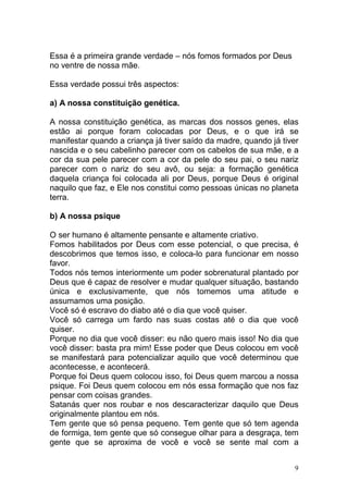 9
Essa é a primeira grande verdade – nós fomos formados por Deus
no ventre de nossa mãe.
Essa verdade possui três aspectos:
a) A nossa constituição genética.
A nossa constituição genética, as marcas dos nossos genes, elas
estão ai porque foram colocadas por Deus, e o que irá se
manifestar quando a criança já tiver saído da madre, quando já tiver
nascida e o seu cabelinho parecer com os cabelos de sua mãe, e a
cor da sua pele parecer com a cor da pele do seu pai, o seu nariz
parecer com o nariz do seu avô, ou seja: a formação genética
daquela criança foi colocada ali por Deus, porque Deus é original
naquilo que faz, e Ele nos constitui como pessoas únicas no planeta
terra.
b) A nossa psique
O ser humano é altamente pensante e altamente criativo.
Fomos habilitados por Deus com esse potencial, o que precisa, é
descobrimos que temos isso, e coloca-lo para funcionar em nosso
favor.
Todos nós temos interiormente um poder sobrenatural plantado por
Deus que é capaz de resolver e mudar qualquer situação, bastando
única e exclusivamente, que nós tomemos uma atitude e
assumamos uma posição.
Você só é escravo do diabo até o dia que você quiser.
Você só carrega um fardo nas suas costas até o dia que você
quiser.
Porque no dia que você disser: eu não quero mais isso! No dia que
você disser: basta pra mim! Esse poder que Deus colocou em você
se manifestará para potencializar aquilo que você determinou que
acontecesse, e acontecerá.
Porque foi Deus quem colocou isso, foi Deus quem marcou a nossa
psique. Foi Deus quem colocou em nós essa formação que nos faz
pensar com coisas grandes.
Satanás quer nos roubar e nos descaracterizar daquilo que Deus
originalmente plantou em nós.
Tem gente que só pensa pequeno. Tem gente que só tem agenda
de formiga, tem gente que só consegue olhar para a desgraça, tem
gente que se aproxima de você e você se sente mal com a
 