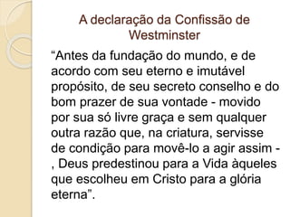 A declaração da Confissão de
Westminster
“Antes da fundação do mundo, e de
acordo com seu eterno e imutável
propósito, de seu secreto conselho e do
bom prazer de sua vontade - movido
por sua só livre graça e sem qualquer
outra razão que, na criatura, servisse
de condição para movê-lo a agir assim -
, Deus predestinou para a Vida àqueles
que escolheu em Cristo para a glória
eterna”.
 