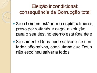 Eleição incondicional:
consequência da Corrupção total
 Se o homem está morto espiritualmente,
preso por satanás e cego, a solução
para o seu destino eterno está fora dele
 Se somente Deus pode salvar e se nem
todos são salvos, concluímos que Deus
não escolheu salvar a todos
 