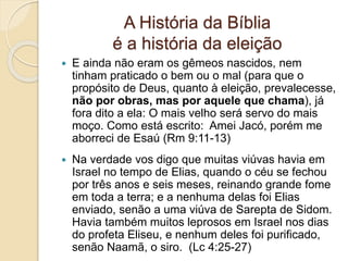 A História da Bíblia
é a história da eleição
 E ainda não eram os gêmeos nascidos, nem
tinham praticado o bem ou o mal (para que o
propósito de Deus, quanto à eleição, prevalecesse,
não por obras, mas por aquele que chama), já
fora dito a ela: O mais velho será servo do mais
moço. Como está escrito: Amei Jacó, porém me
aborreci de Esaú (Rm 9:11-13)
 Na verdade vos digo que muitas viúvas havia em
Israel no tempo de Elias, quando o céu se fechou
por três anos e seis meses, reinando grande fome
em toda a terra; e a nenhuma delas foi Elias
enviado, senão a uma viúva de Sarepta de Sidom.
Havia também muitos leprosos em Israel nos dias
do profeta Eliseu, e nenhum deles foi purificado,
senão Naamã, o siro. (Lc 4:25-27)
 