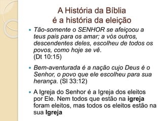 A História da Bíblia
é a história da eleição
 Tão-somente o SENHOR se afeiçoou a
teus pais para os amar; a vós outros,
descendentes deles, escolheu de todos os
povos, como hoje se vê.
(Dt 10:15)
 Bem-aventurada é a nação cujo Deus é o
Senhor, o povo que ele escolheu para sua
herança. (Sl 33:12)
 A Igreja do Senhor é a Igreja dos eleitos
por Ele. Nem todos que estão na igreja
foram eleitos, mas todos os eleitos estão na
sua Igreja
 