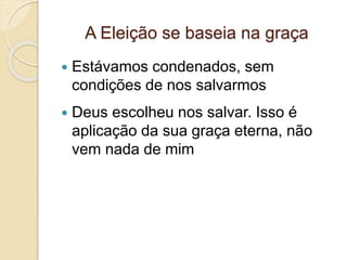 A Eleição se baseia na graça
 Estávamos condenados, sem
condições de nos salvarmos
 Deus escolheu nos salvar. Isso é
aplicação da sua graça eterna, não
vem nada de mim
 