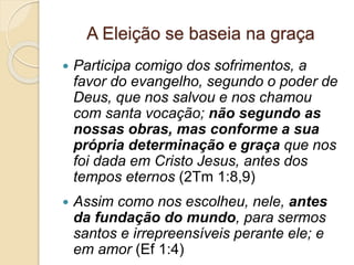 A Eleição se baseia na graça
 Participa comigo dos sofrimentos, a
favor do evangelho, segundo o poder de
Deus, que nos salvou e nos chamou
com santa vocação; não segundo as
nossas obras, mas conforme a sua
própria determinação e graça que nos
foi dada em Cristo Jesus, antes dos
tempos eternos (2Tm 1:8,9)
 Assim como nos escolheu, nele, antes
da fundação do mundo, para sermos
santos e irrepreensíveis perante ele; e
em amor (Ef 1:4)
 