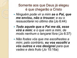 Somente aos que Deus já elegeu
é que chegarão a Cristo
 Ninguém pode vir a mim se o Pai, que
me enviou, não o trouxer; e eu o
ressuscitarei no último dia (Jo 6:44)
 Todo aquele que o Pai me dá, esse
virá a mim; e o que vem a mim, de
modo nenhum o lançarei fora (Jo 6:37)
 Não fostes vós que me escolhestes a
mim; pelo contrário, eu vos escolhi a
vós outros e vos designei para que
vades e deis fruto (Jo 15:16a)
 